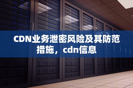 CDN业务泄密风险及其防范措施，cdn信息