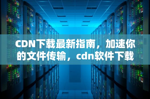 CDN下载最新指南，加速你的文件传输，cdn软件下载