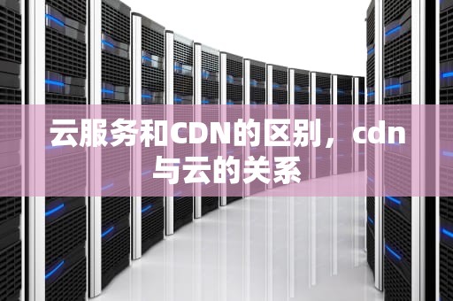 云服务和CDN的区别，cdn与云的关系