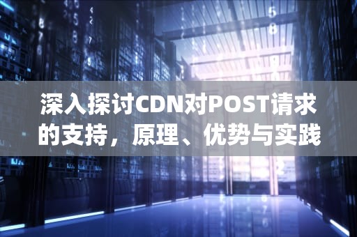 深入探讨CDN对POST请求的支持，原理、优势与实践，cdn支持post吗