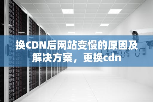 换CDN后网站变慢的原因及解决方案，更换cdn