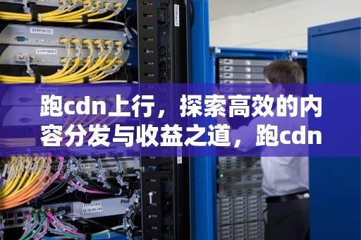 跑cdn上行，探索高效的内容分发与收益之道，跑cdn上行需要多少