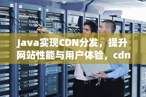 Java实现CDN分发，提升网站性能与用户体验，cdn分发原理