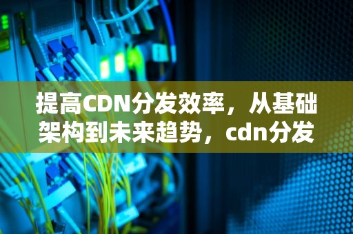 提高CDN分发效率，从基础架构到未来趋势，cdn分发原理