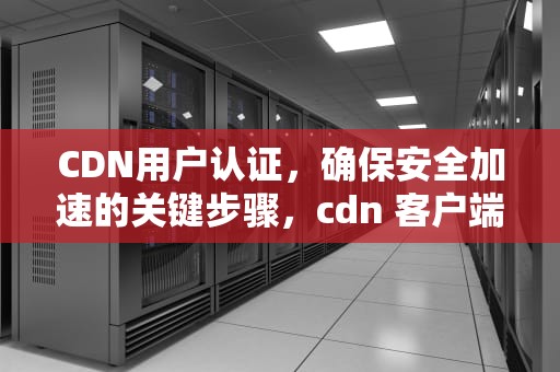 CDN用户认证，确保安全加速的关键步骤，cdn 客户端认证