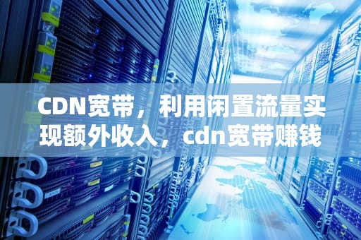 CDN宽带，利用闲置流量实现额外收入，cdn宽带赚钱骗局