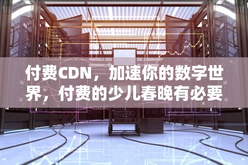 付费CDN，加速你的数字世界，付费的少儿春晚有必要参加吗