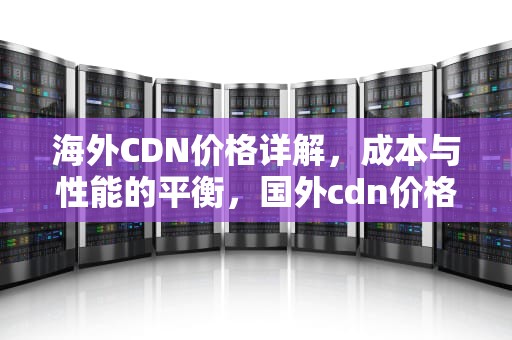 海外CDN价格详解，成本与性能的平衡，国外cdn价格