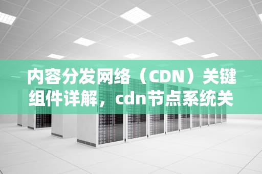内容分发网络（CDN）关键组件详解，cdn节点系统关键组件