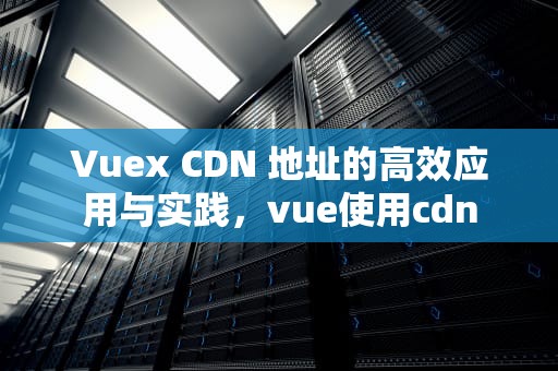 Vuex CDN 地址的高效应用与实践，vue使用cdn