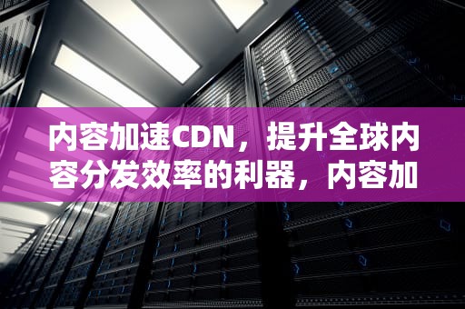 内容加速CDN，提升全球内容分发效率的利器，内容加速服务