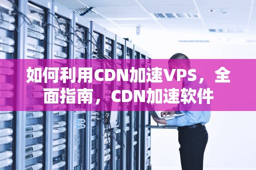 如何利用CDN加速VPS，全面指南，CDN加速软件