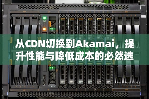 从CDN切换到Akamai，提升性能与降低成本的必然选择，cdn怎么改