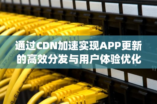 通过CDN加速实现APP更新的高效分发与用户体验优化，WhatsApp更新
