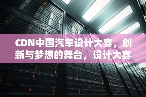 CDN中国汽车设计大赛，创新与梦想的舞台，设计大赛官网