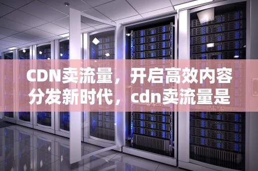 CDN卖流量，开启高效内容分发新时代，cdn卖流量是真的吗