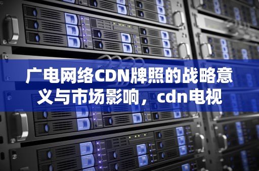 广电网络CDN牌照的战略意义与市场影响，cdn电视