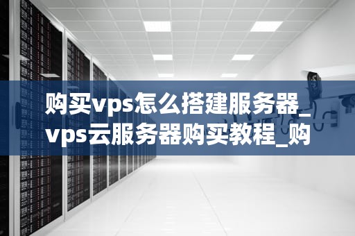 购买vps怎么搭建服务器_vps云服务器购买教程_购买VPS后如何搭建服务器