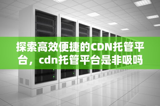 探索高效便捷的CDN托管平台，cdn托管平台是非吸吗
