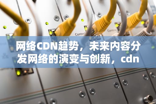 网络CDN趋势，未来内容分发网络的演变与创新，cdn发展趋势
