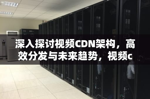 深入探讨视频CDN架构，高效分发与未来趋势，视频cdn方案