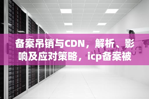 备案吊销与CDN，解析、影响及应对策略，icp备案被注销有什么影响吗
