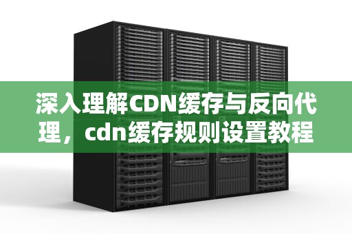 深入理解CDN缓存与反向代理，cdn缓存规则设置教程