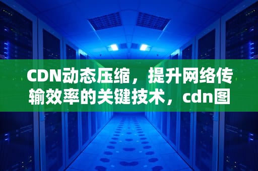 CDN动态压缩，提升网络传输效率的关键技术，cdn图片压缩