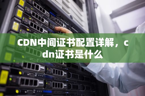 CDN中间证书配置详解，cdn证书是什么