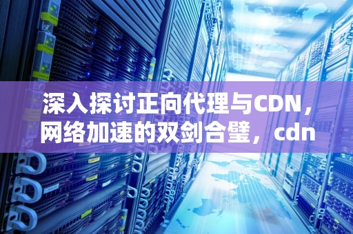 深入探讨正向代理与CDN，网络加速的双剑合璧，cdn是正向代理还是反向代理