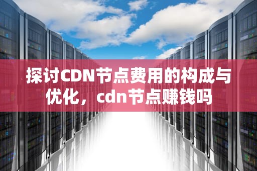 探讨CDN节点费用的构成与优化，cdn节点赚钱吗
