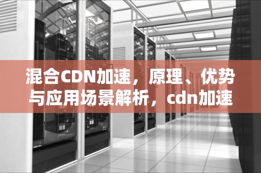 混合CDN加速，原理、优势与应用场景解析，cdn加速原理以及实现