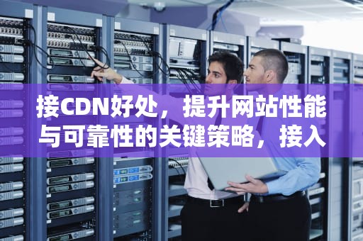 接CDN好处，提升网站性能与可靠性的关键策略，接入cdn
