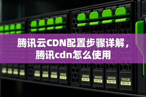 腾讯云CDN配置步骤详解，腾讯cdn怎么使用