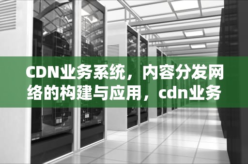 CDN业务系统，内容分发网络的构建与应用，cdn业务介绍