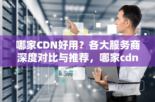 哪家CDN好用？各大服务商深度对比与推荐，哪家cdn好用