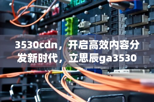 3530cdn，开启高效内容分发新时代，立思辰ga3530cdn