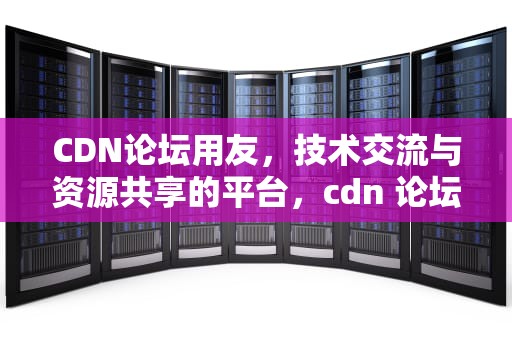 CDN论坛用友，技术交流与资源共享的平台，cdn 论坛