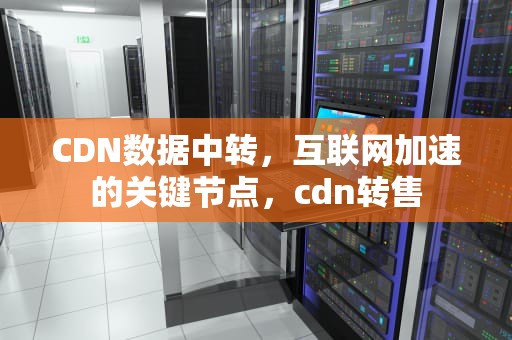 CDN数据中转，互联网加速的关键节点，cdn转售