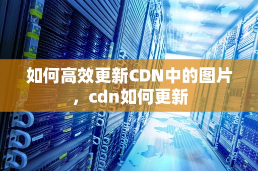 如何高效更新CDN中的图片，cdn如何更新