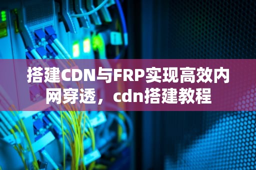 搭建CDN与FRP实现高效内网穿透，cdn搭建教程