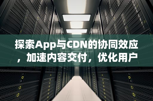 探索App与CDN的协同效应，加速内容交付，优化用户体验