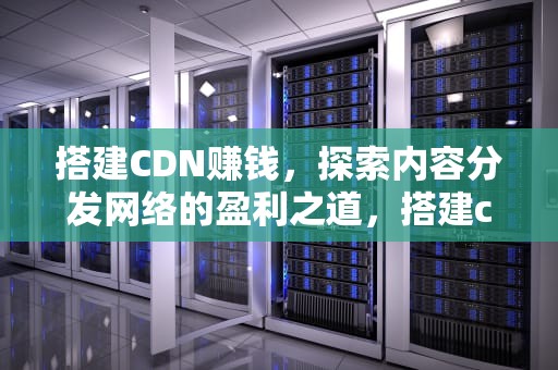搭建CDN赚钱，探索内容分发网络的盈利之道，搭建cdn赚钱教程