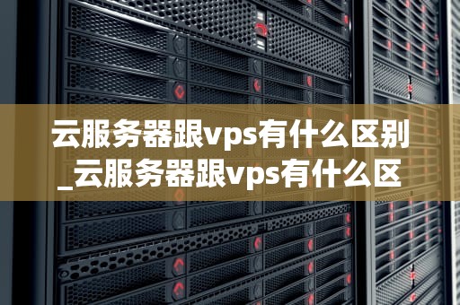 云服务器跟vps有什么区别_云服务器跟vps有什么区别吗_云服务器与VPS的区别