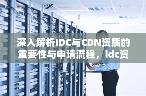 深入解析IDC与CDN资质的重要性与申请流程，idc资质是什么