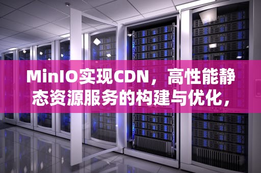 MinIO实现CDN，高性能静态资源服务的构建与优化，minio实现文件预览返回流