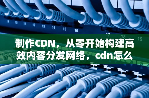 制作CDN，从零开始构建高效内容分发网络，cdn怎么做