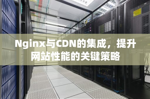 Nginx与CDN的集成，提升网站性能的关键策略