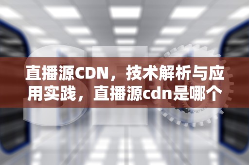 直播源CDN，技术解析与应用实践，直播源cdn是哪个线路