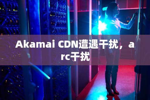 Akamai CDN遭遇干扰，arc干扰